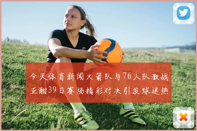 今天体育新闻火箭队与76人队激战正酣39日赛场精彩对决引发球迷热议