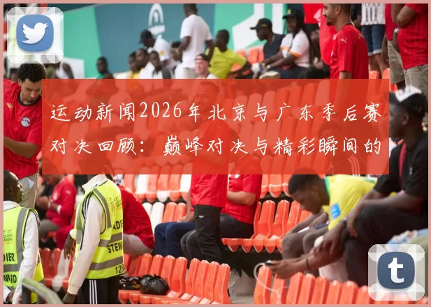 运动新闻2026年北京与广东季后赛对决回顾：巅峰对决与精彩瞬间的全景展现