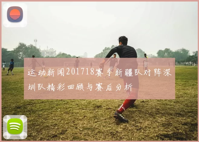 运动新闻201718赛季新疆队对阵深圳队精彩回顾与赛后分析