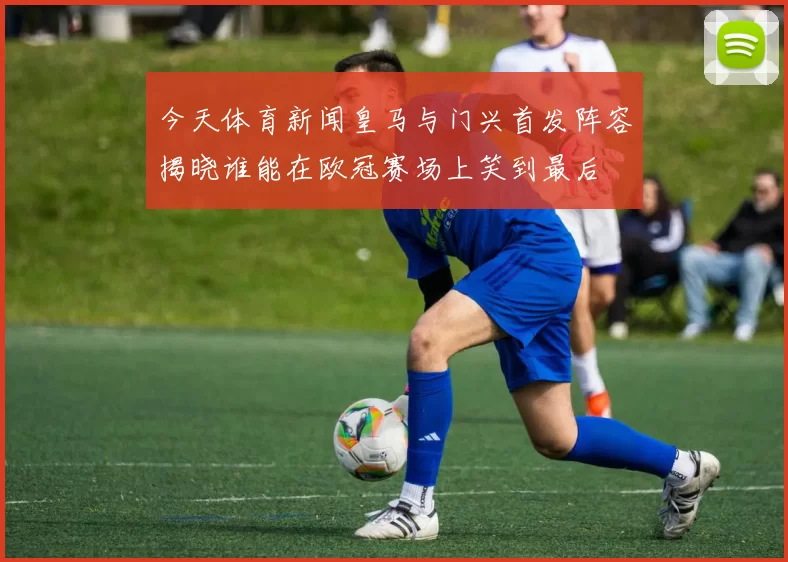 今天体育新闻皇马与门兴首发阵容揭晓谁能在欧冠赛场上笑到最后