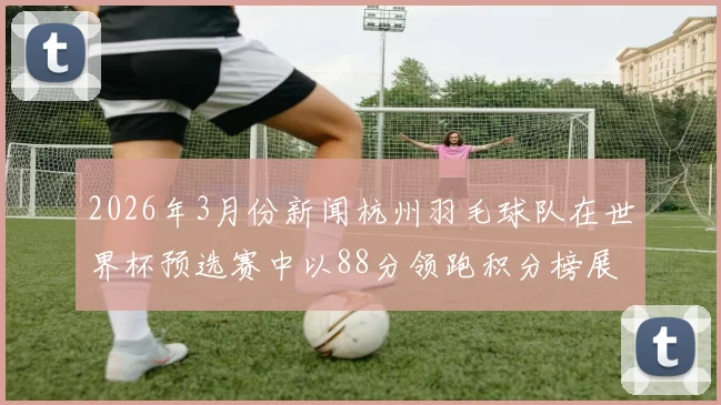 2026年3月份新闻杭州羽毛球队在世界杯预选赛中以88分领跑积分榜展现强大实力